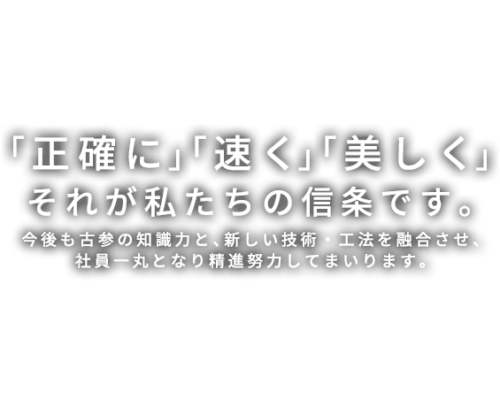 「正確に」「速く」「美しく」今後も古参の知識力と、新しい技術・工法を融合させ、社員一丸となり精進努力してまいります。